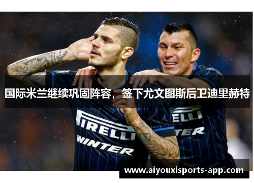 国际米兰继续巩固阵容，签下尤文图斯后卫迪里赫特