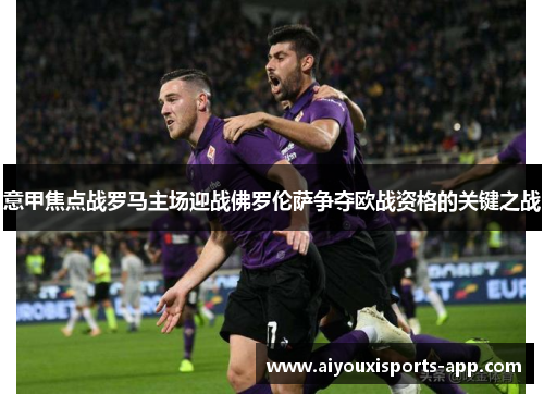 意甲焦点战罗马主场迎战佛罗伦萨争夺欧战资格的关键之战